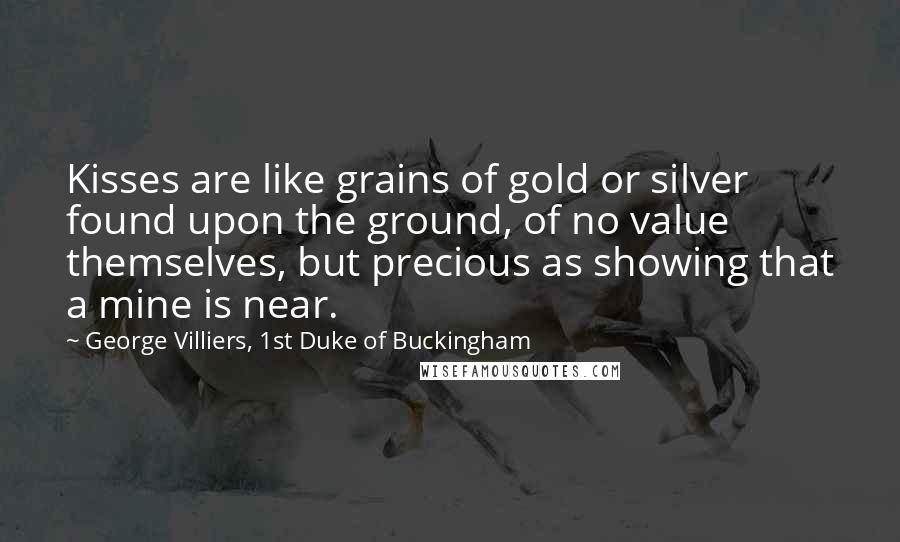 George Villiers, 1st Duke Of Buckingham Quotes: Kisses are like grains of gold or silver found upon the ground, of no value themselves, but precious as showing that a mine is near.