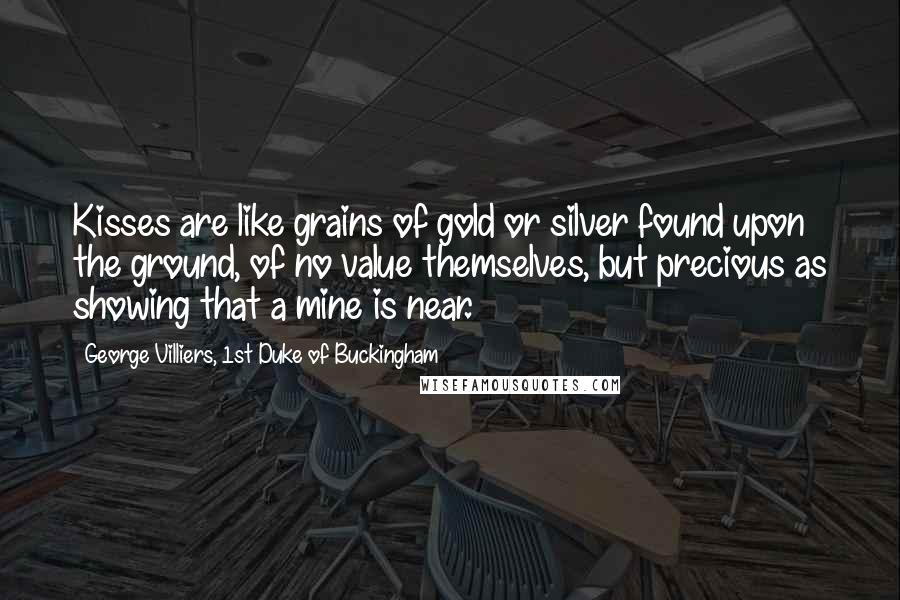 George Villiers, 1st Duke Of Buckingham Quotes: Kisses are like grains of gold or silver found upon the ground, of no value themselves, but precious as showing that a mine is near.