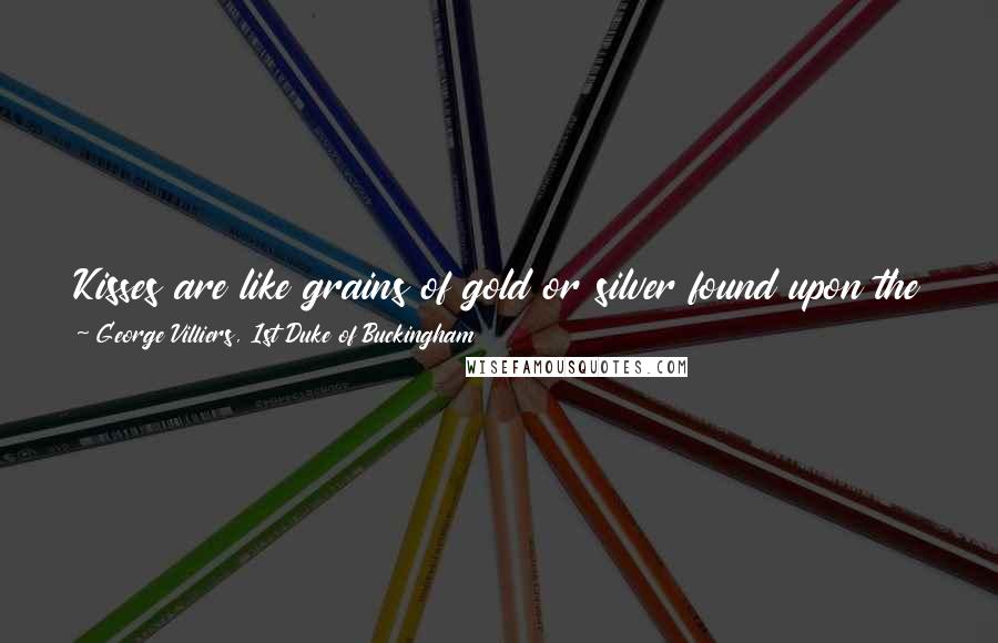 George Villiers, 1st Duke Of Buckingham Quotes: Kisses are like grains of gold or silver found upon the ground, of no value themselves, but precious as showing that a mine is near.