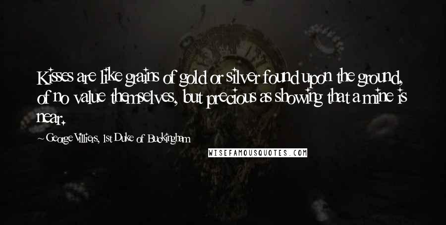 George Villiers, 1st Duke Of Buckingham Quotes: Kisses are like grains of gold or silver found upon the ground, of no value themselves, but precious as showing that a mine is near.