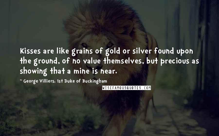 George Villiers, 1st Duke Of Buckingham Quotes: Kisses are like grains of gold or silver found upon the ground, of no value themselves, but precious as showing that a mine is near.