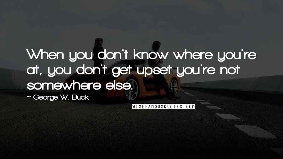 George W. Buck Quotes: When you don't know where you're at, you don't get upset you're not somewhere else.