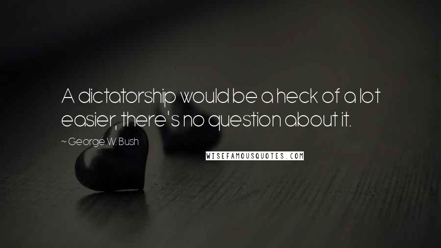 George W. Bush Quotes: A dictatorship would be a heck of a lot easier, there's no question about it.