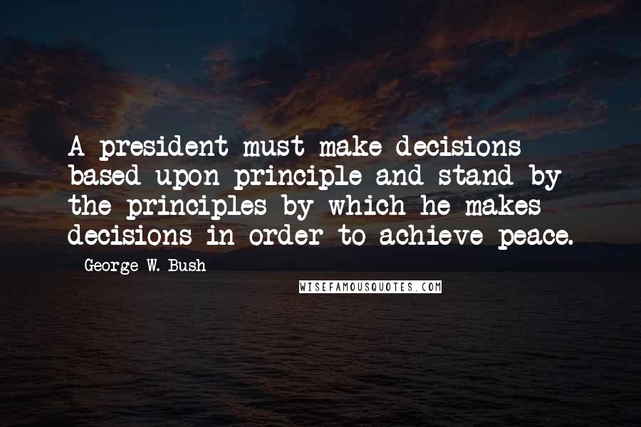 George W. Bush Quotes: A president must make decisions based upon principle and stand by the principles by which he makes decisions in order to achieve peace.