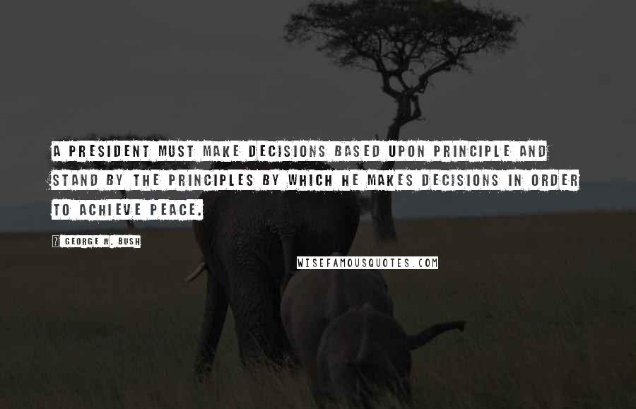 George W. Bush Quotes: A president must make decisions based upon principle and stand by the principles by which he makes decisions in order to achieve peace.