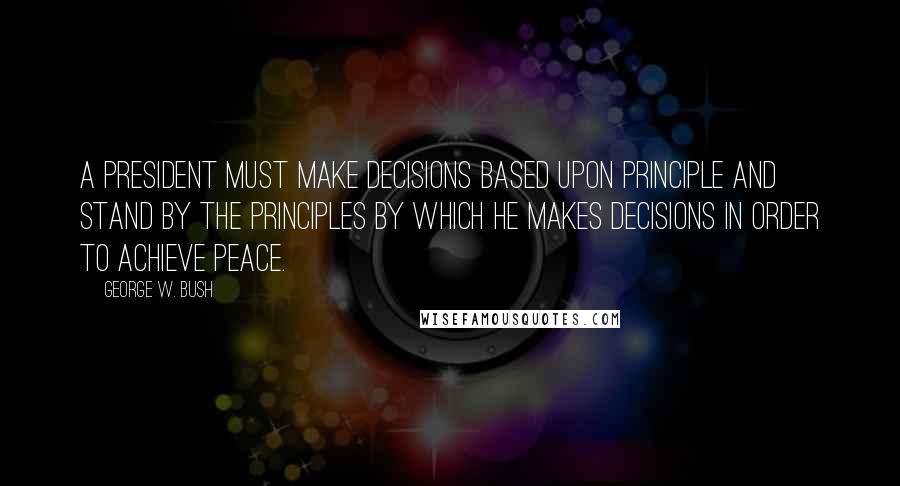 George W. Bush Quotes: A president must make decisions based upon principle and stand by the principles by which he makes decisions in order to achieve peace.