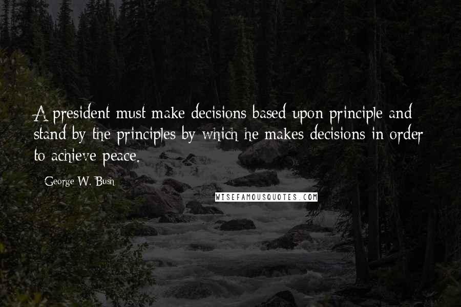 George W. Bush Quotes: A president must make decisions based upon principle and stand by the principles by which he makes decisions in order to achieve peace.