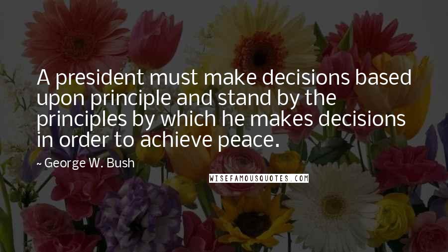 George W. Bush Quotes: A president must make decisions based upon principle and stand by the principles by which he makes decisions in order to achieve peace.