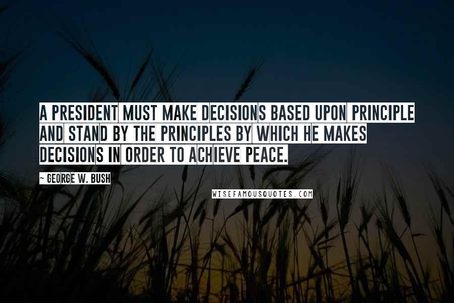 George W. Bush Quotes: A president must make decisions based upon principle and stand by the principles by which he makes decisions in order to achieve peace.