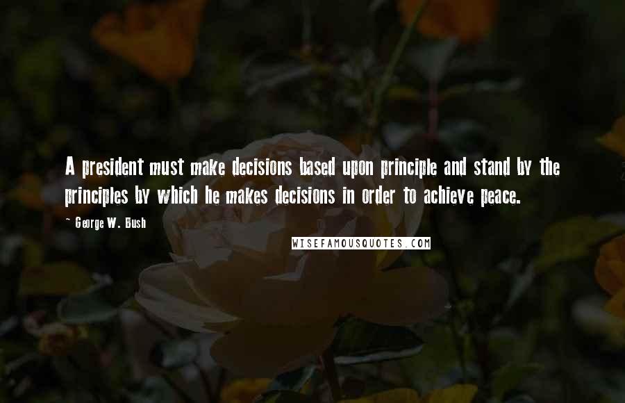 George W. Bush Quotes: A president must make decisions based upon principle and stand by the principles by which he makes decisions in order to achieve peace.