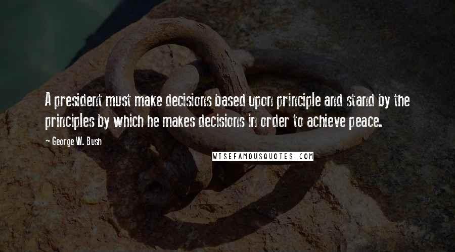 George W. Bush Quotes: A president must make decisions based upon principle and stand by the principles by which he makes decisions in order to achieve peace.