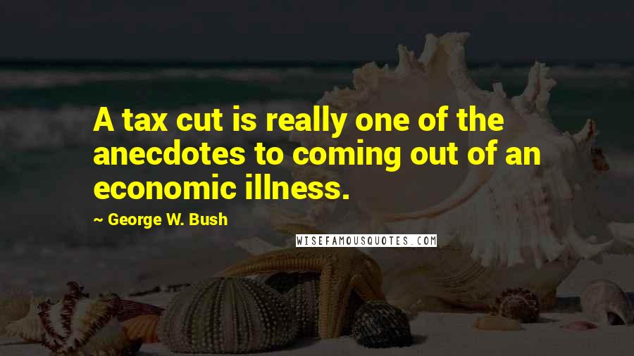 George W. Bush Quotes: A tax cut is really one of the anecdotes to coming out of an economic illness.