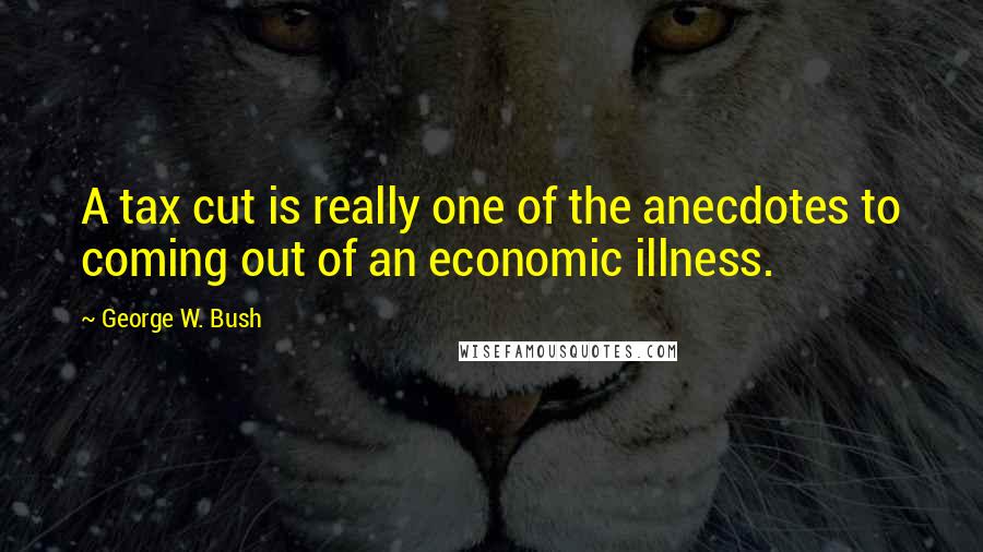 George W. Bush Quotes: A tax cut is really one of the anecdotes to coming out of an economic illness.