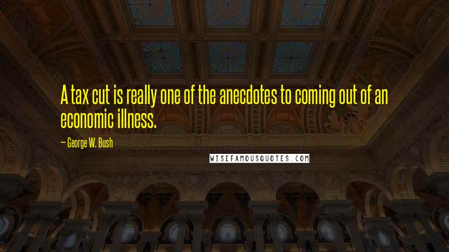 George W. Bush Quotes: A tax cut is really one of the anecdotes to coming out of an economic illness.