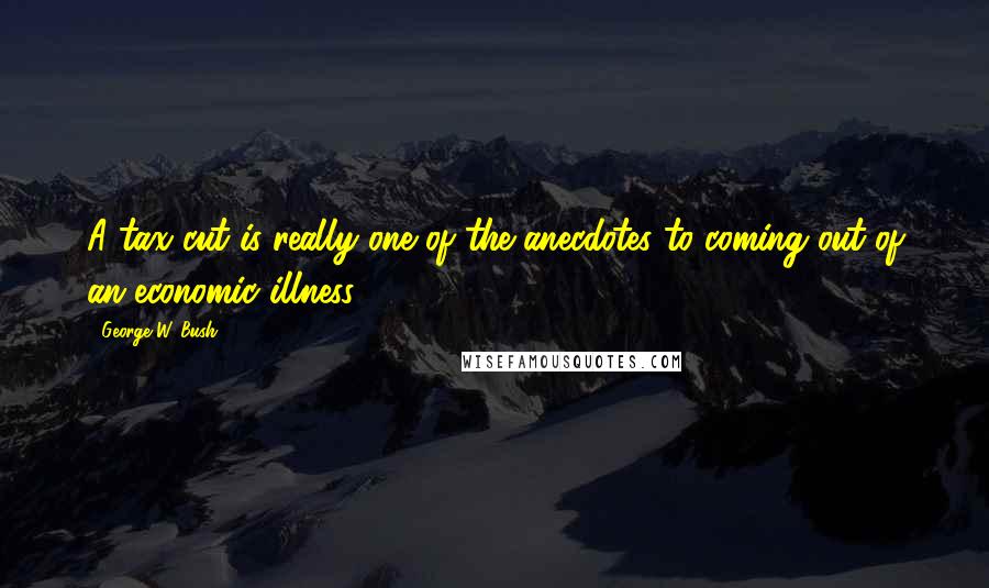 George W. Bush Quotes: A tax cut is really one of the anecdotes to coming out of an economic illness.