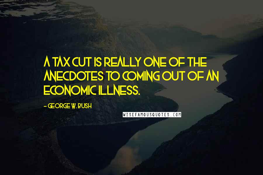 George W. Bush Quotes: A tax cut is really one of the anecdotes to coming out of an economic illness.