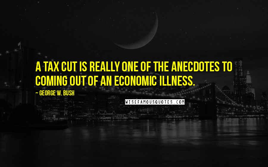 George W. Bush Quotes: A tax cut is really one of the anecdotes to coming out of an economic illness.