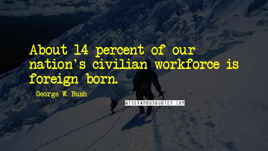 George W. Bush Quotes: About 14 percent of our nation's civilian workforce is foreign-born.