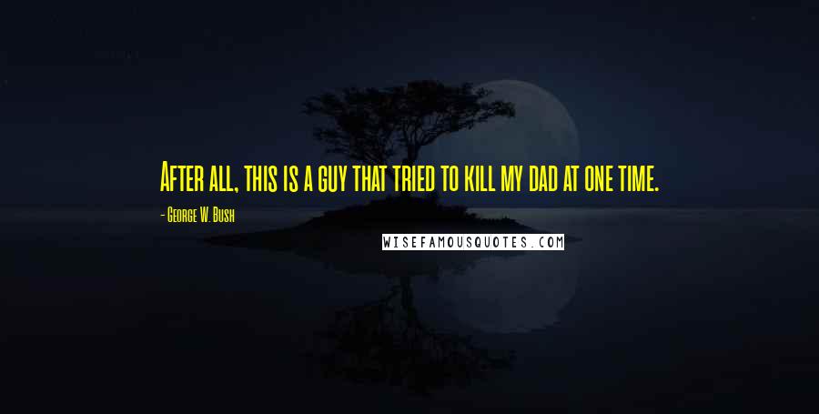 George W. Bush Quotes: After all, this is a guy that tried to kill my dad at one time.