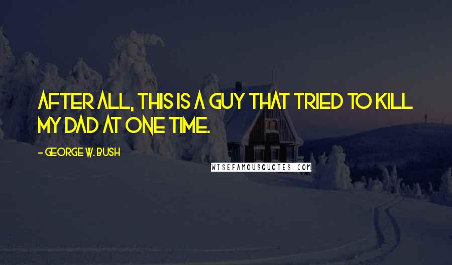 George W. Bush Quotes: After all, this is a guy that tried to kill my dad at one time.