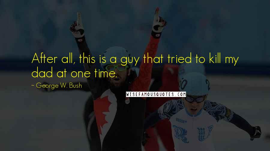 George W. Bush Quotes: After all, this is a guy that tried to kill my dad at one time.