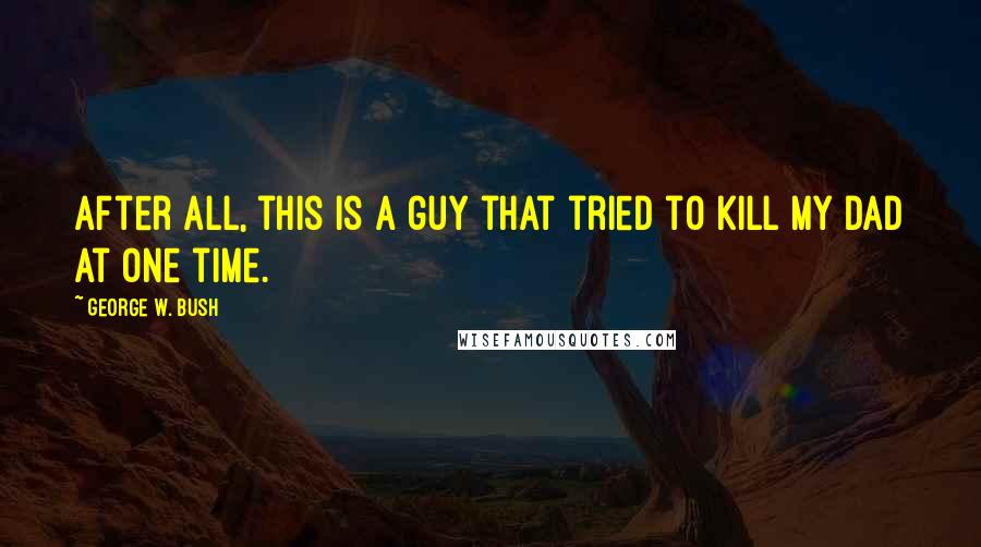 George W. Bush Quotes: After all, this is a guy that tried to kill my dad at one time.