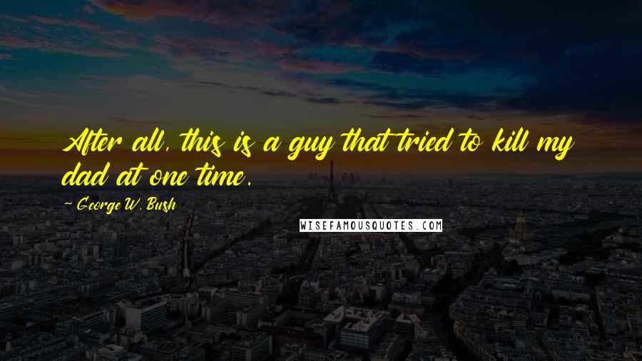 George W. Bush Quotes: After all, this is a guy that tried to kill my dad at one time.