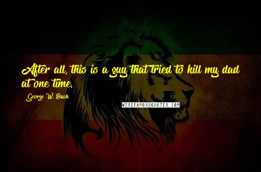 George W. Bush Quotes: After all, this is a guy that tried to kill my dad at one time.
