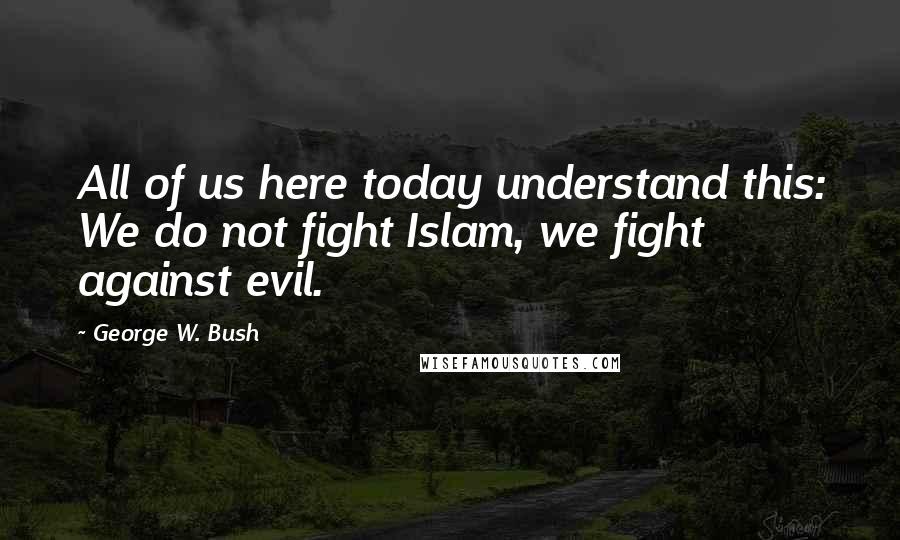 George W. Bush Quotes: All of us here today understand this: We do not fight Islam, we fight against evil.