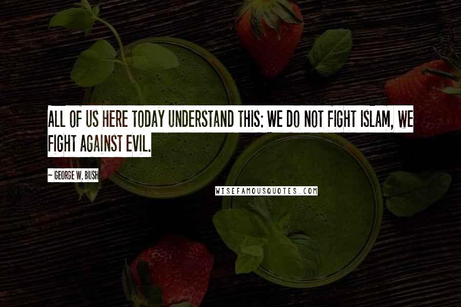 George W. Bush Quotes: All of us here today understand this: We do not fight Islam, we fight against evil.