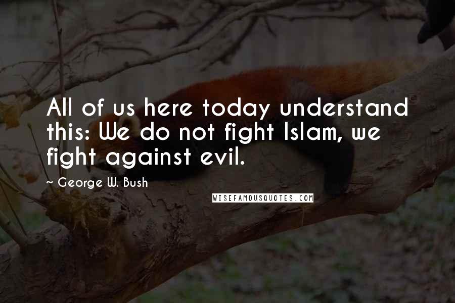 George W. Bush Quotes: All of us here today understand this: We do not fight Islam, we fight against evil.