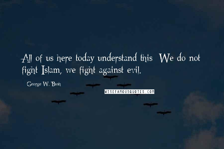 George W. Bush Quotes: All of us here today understand this: We do not fight Islam, we fight against evil.