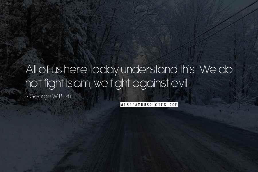 George W. Bush Quotes: All of us here today understand this: We do not fight Islam, we fight against evil.