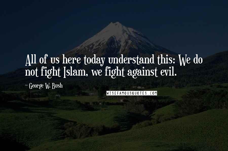 George W. Bush Quotes: All of us here today understand this: We do not fight Islam, we fight against evil.