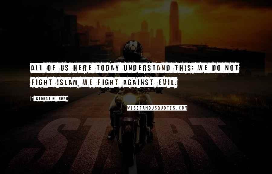 George W. Bush Quotes: All of us here today understand this: We do not fight Islam, we fight against evil.