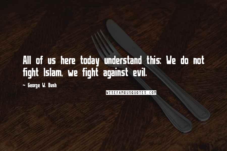 George W. Bush Quotes: All of us here today understand this: We do not fight Islam, we fight against evil.