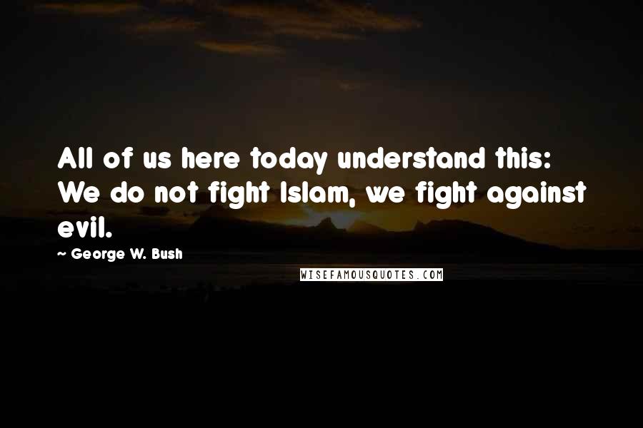 George W. Bush Quotes: All of us here today understand this: We do not fight Islam, we fight against evil.