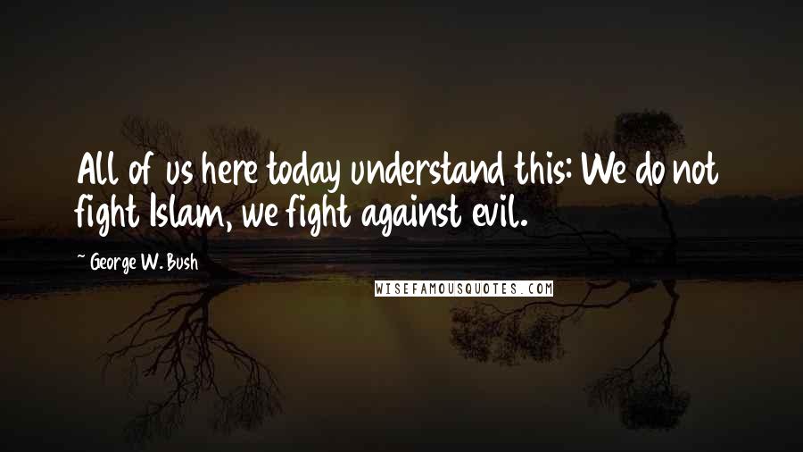 George W. Bush Quotes: All of us here today understand this: We do not fight Islam, we fight against evil.