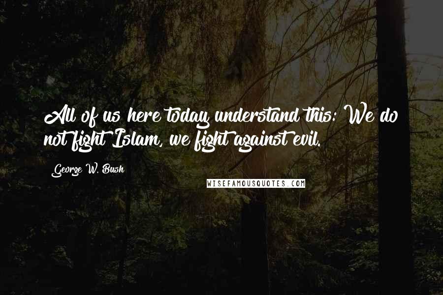 George W. Bush Quotes: All of us here today understand this: We do not fight Islam, we fight against evil.