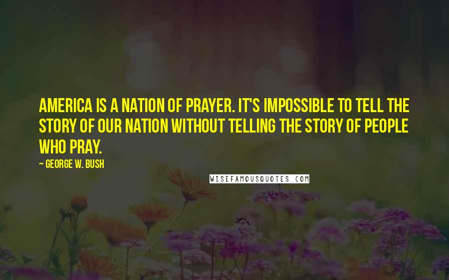 George W. Bush Quotes: America is a nation of prayer. It's impossible to tell the story of our nation without telling the story of people who pray.