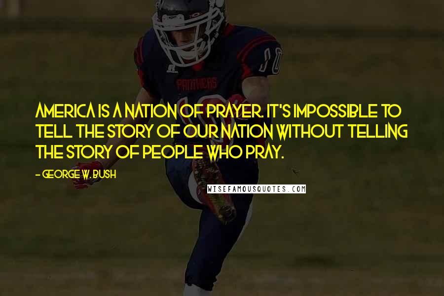 George W. Bush Quotes: America is a nation of prayer. It's impossible to tell the story of our nation without telling the story of people who pray.