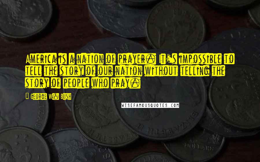 George W. Bush Quotes: America is a nation of prayer. It's impossible to tell the story of our nation without telling the story of people who pray.