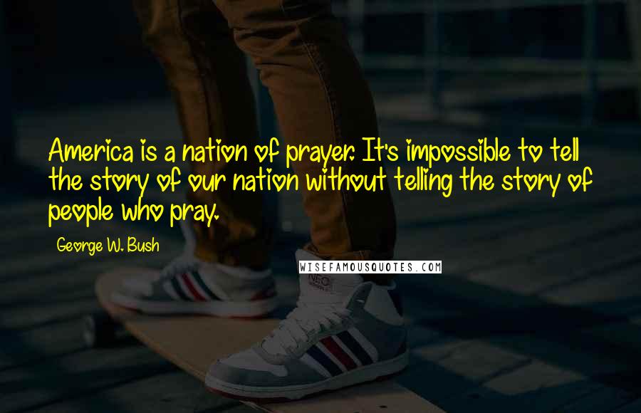 George W. Bush Quotes: America is a nation of prayer. It's impossible to tell the story of our nation without telling the story of people who pray.