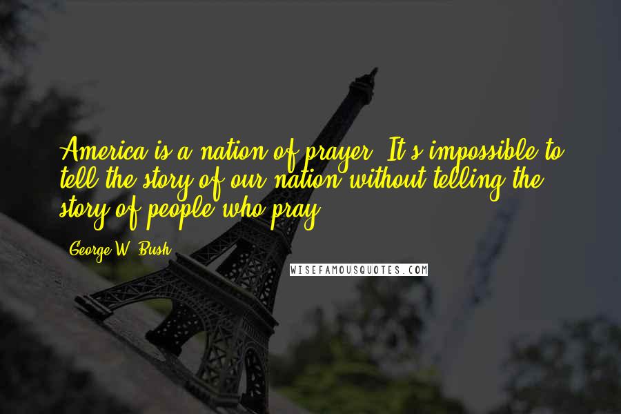 George W. Bush Quotes: America is a nation of prayer. It's impossible to tell the story of our nation without telling the story of people who pray.