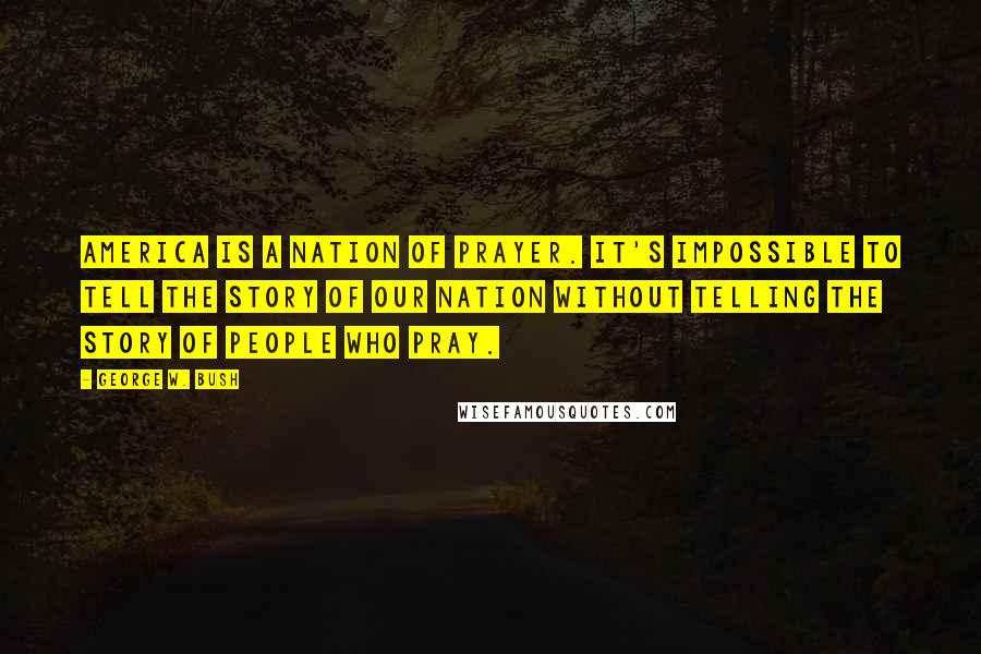 George W. Bush Quotes: America is a nation of prayer. It's impossible to tell the story of our nation without telling the story of people who pray.