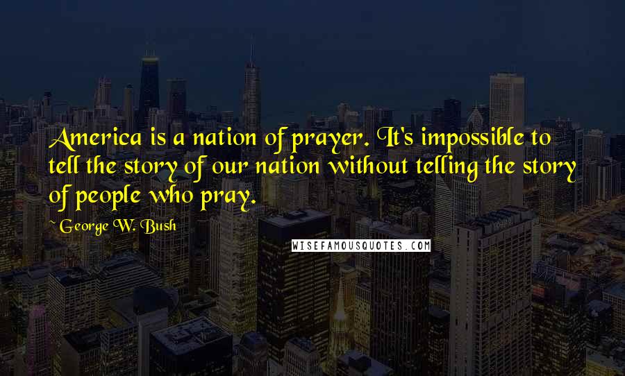 George W. Bush Quotes: America is a nation of prayer. It's impossible to tell the story of our nation without telling the story of people who pray.