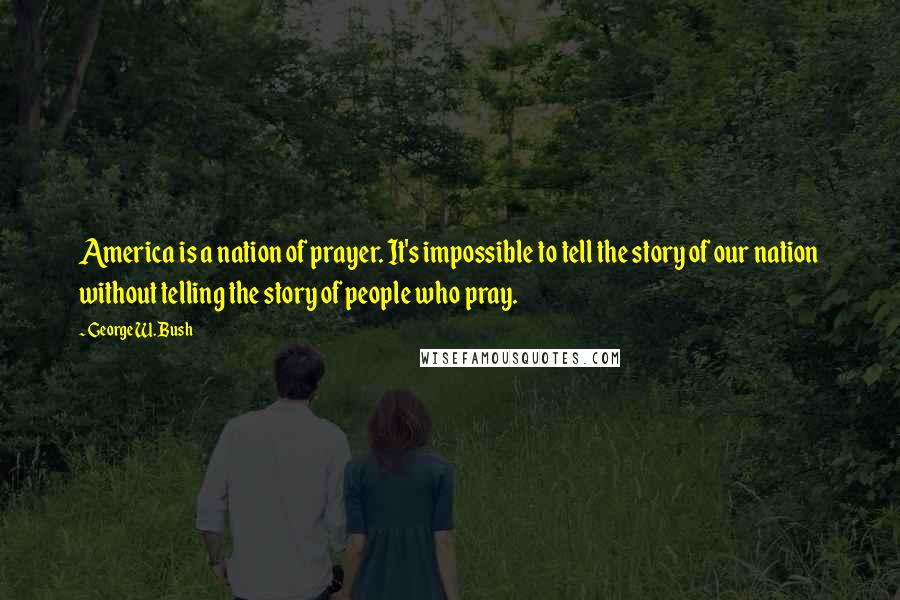 George W. Bush Quotes: America is a nation of prayer. It's impossible to tell the story of our nation without telling the story of people who pray.