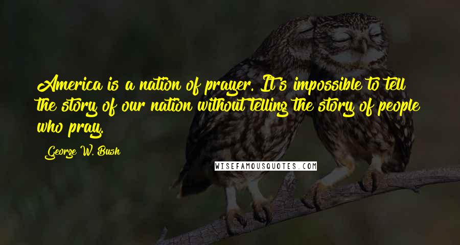 George W. Bush Quotes: America is a nation of prayer. It's impossible to tell the story of our nation without telling the story of people who pray.