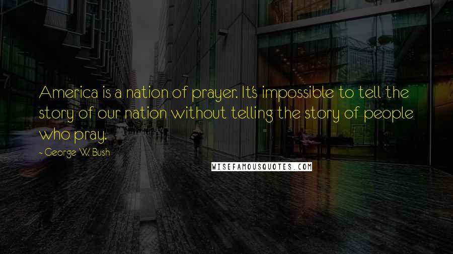 George W. Bush Quotes: America is a nation of prayer. It's impossible to tell the story of our nation without telling the story of people who pray.