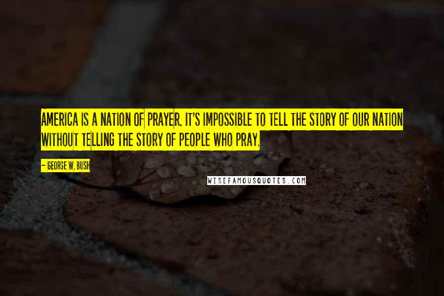 George W. Bush Quotes: America is a nation of prayer. It's impossible to tell the story of our nation without telling the story of people who pray.